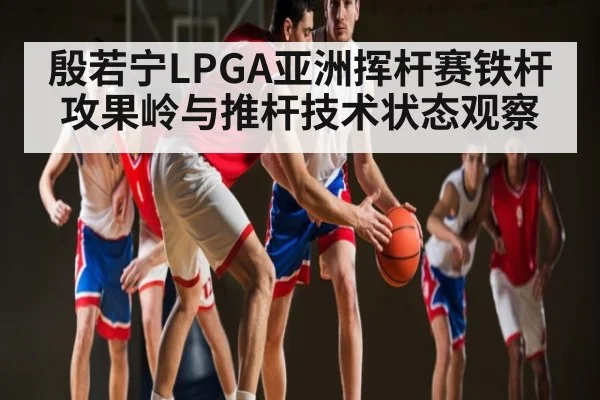 殷若宁LPGA亚洲挥杆赛铁杆攻果岭与推杆技术状态观察